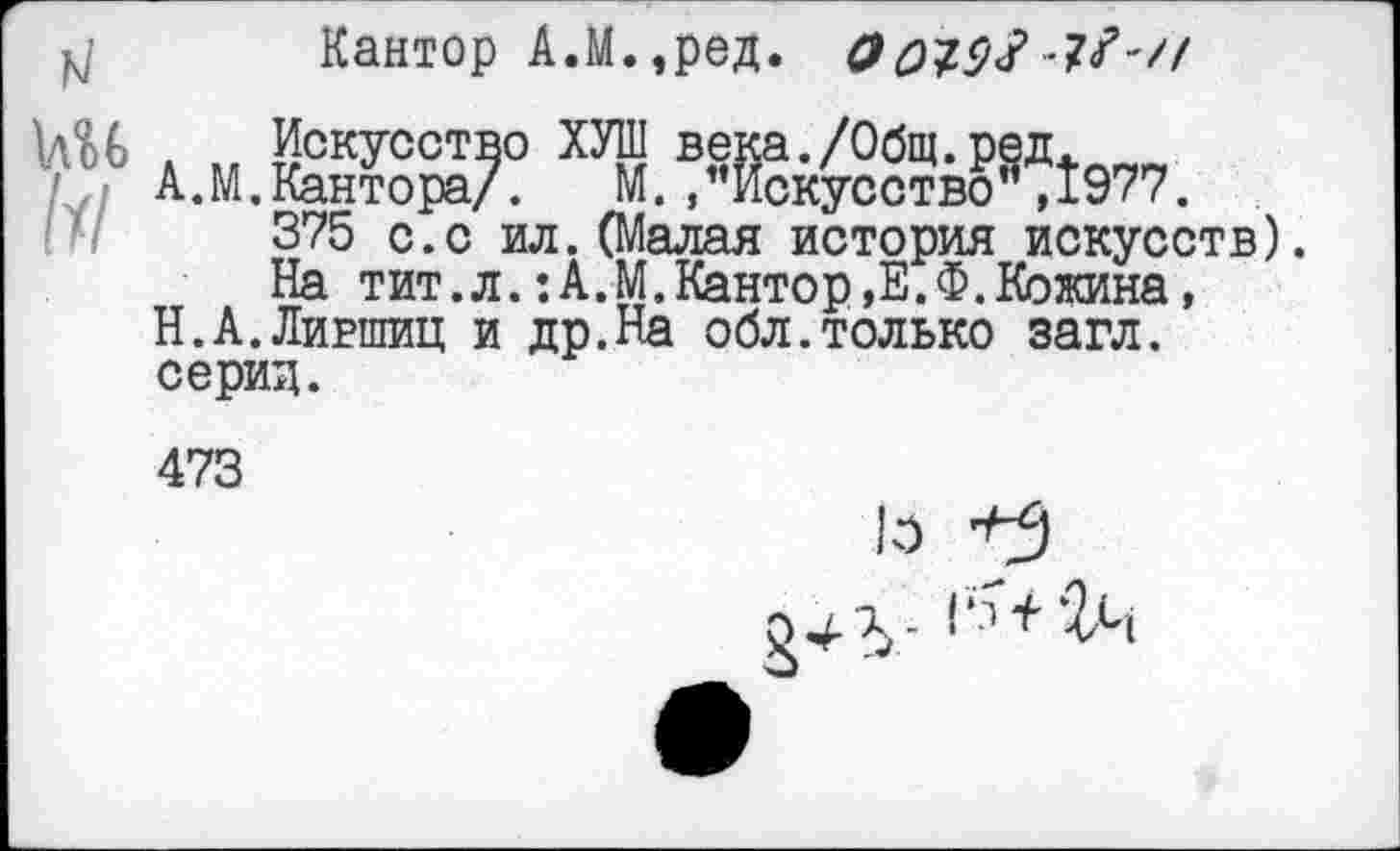 ﻿,4 Кантор А.М.,ред. ОснМ -?/-//
1лМ
1И
Искусство ХУШ века./Общ.ред.
А. М. Кантора/.	М., ’’Искусство ", 1977.
375 с.с ил.(Малая история искусств).
На тит.л.:А.М.Кантор,Е.Ф.Кожина, Н.А.Лившиц и др.На обл.только загл. серии.
473